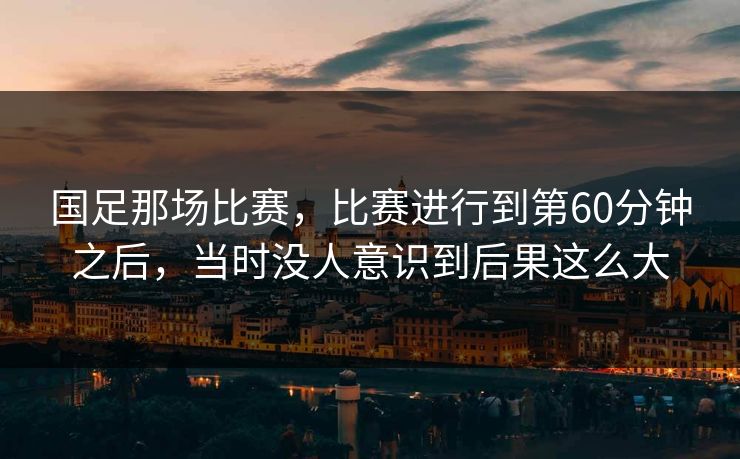 国足那场比赛，比赛进行到第60分钟之后，当时没人意识到后果这么大